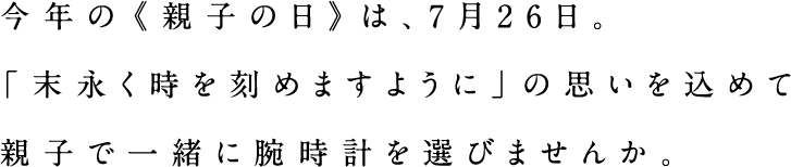 今年の《親子の日》は、7月26日。「末永く時を刻めますように」の思いを込めて親子で一緒に腕時計を選びませんか。