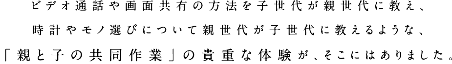 ビデオ通話や画面共有の方法を子世代が親世代に教え、時計やモノ選びについて親世代が子世代に教えるような、「親と子の共同作業」の貴重な体験が、そこにはありました。